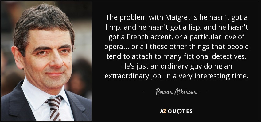 The problem with Maigret is he hasn't got a limp, and he hasn't got a lisp, and he hasn't got a French accent, or a particular love of opera... or all those other things that people tend to attach to many fictional detectives. He's just an ordinary guy doing an extraordinary job, in a very interesting time. - Rowan Atkinson