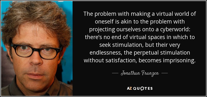 The problem with making a virtual world of oneself is akin to the problem with projecting ourselves onto a cyberworld: there’s no end of virtual spaces in which to seek stimulation, but their very endlessness, the perpetual stimulation without satisfaction, becomes imprisoning. - Jonathan Franzen