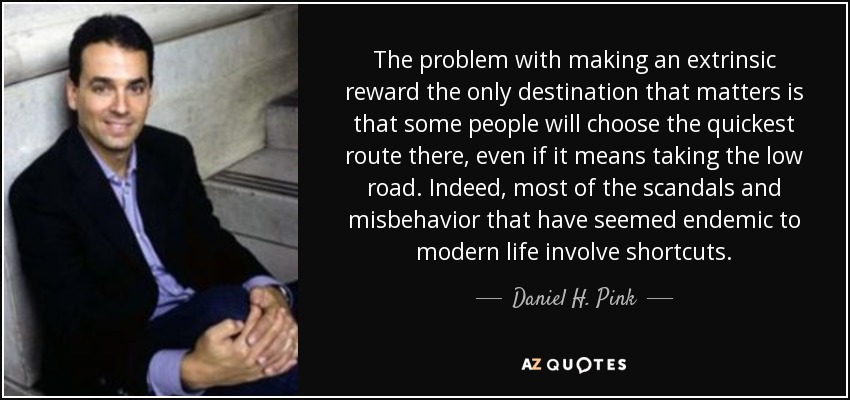 The problem with making an extrinsic reward the only destination that matters is that some people will choose the quickest route there, even if it means taking the low road. Indeed, most of the scandals and misbehavior that have seemed endemic to modern life involve shortcuts. - Daniel H. Pink