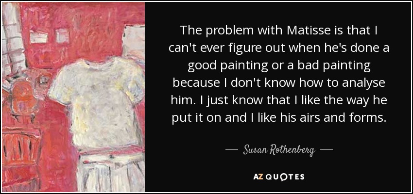 The problem with Matisse is that I can't ever figure out when he's done a good painting or a bad painting because I don't know how to analyse him. I just know that I like the way he put it on and I like his airs and forms. - Susan Rothenberg