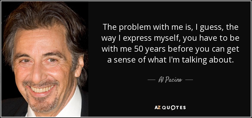 The problem with me is, I guess, the way I express myself, you have to be with me 50 years before you can get a sense of what I'm talking about. - Al Pacino