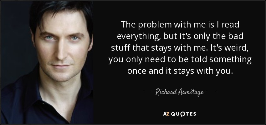 The problem with me is I read everything, but it's only the bad stuff that stays with me. It's weird, you only need to be told something once and it stays with you. - Richard Armitage
