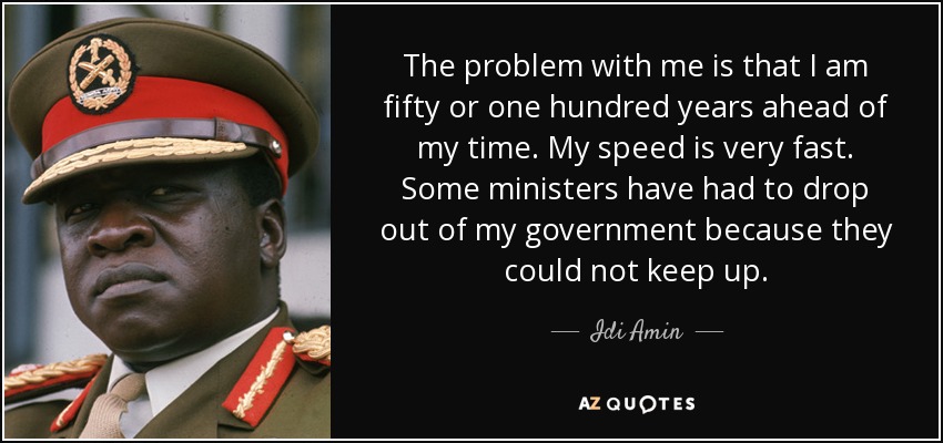 The problem with me is that I am fifty or one hundred years ahead of my time. My speed is very fast. Some ministers have had to drop out of my government because they could not keep up. - Idi Amin