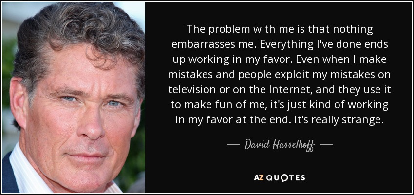 The problem with me is that nothing embarrasses me. Everything I've done ends up working in my favor. Even when I make mistakes and people exploit my mistakes on television or on the Internet, and they use it to make fun of me, it's just kind of working in my favor at the end. It's really strange. - David Hasselhoff