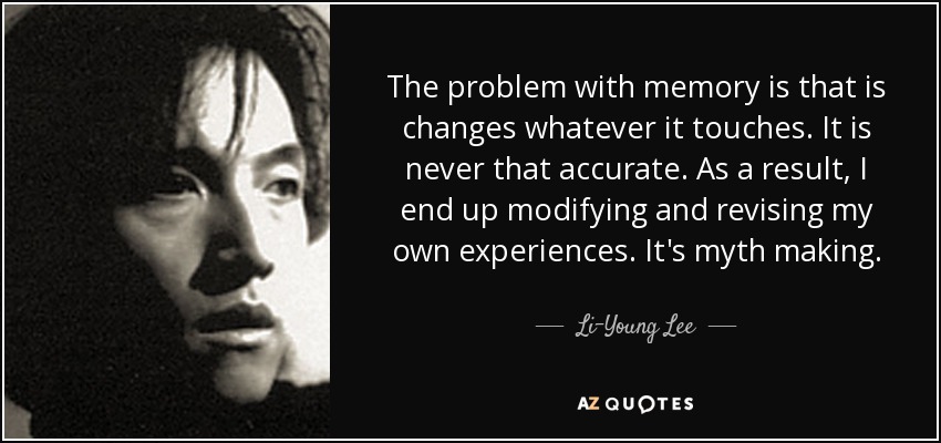 The problem with memory is that is changes whatever it touches. It is never that accurate. As a result, I end up modifying and revising my own experiences. It's myth making. - Li-Young Lee