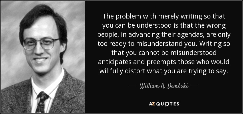 The problem with merely writing so that you can be understood is that the wrong people, in advancing their agendas, are only too ready to misunderstand you. Writing so that you cannot be misunderstood anticipates and preempts those who would willfully distort what you are trying to say. - William A. Dembski