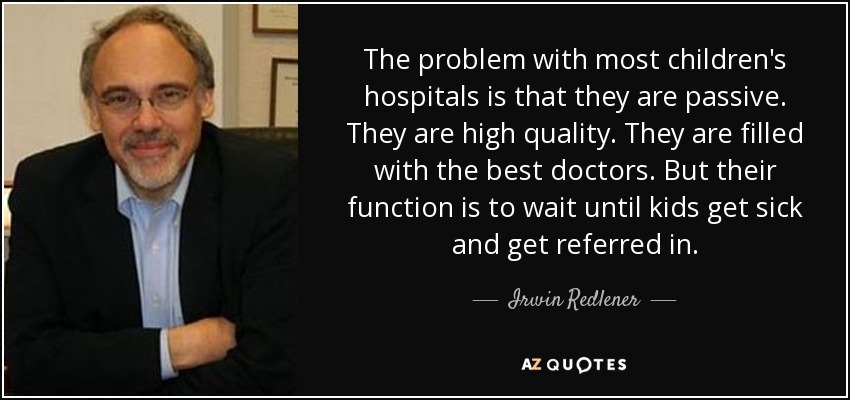 The problem with most children's hospitals is that they are passive. They are high quality. They are filled with the best doctors. But their function is to wait until kids get sick and get referred in. - Irwin Redlener