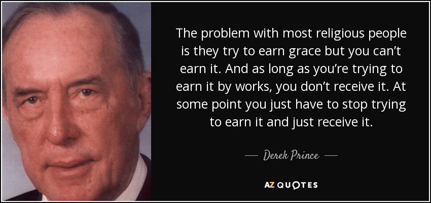 The problem with most religious people is they try to earn grace but you can’t earn it. And as long as you’re trying to earn it by works, you don’t receive it. At some point you just have to stop trying to earn it and just receive it. - Derek Prince