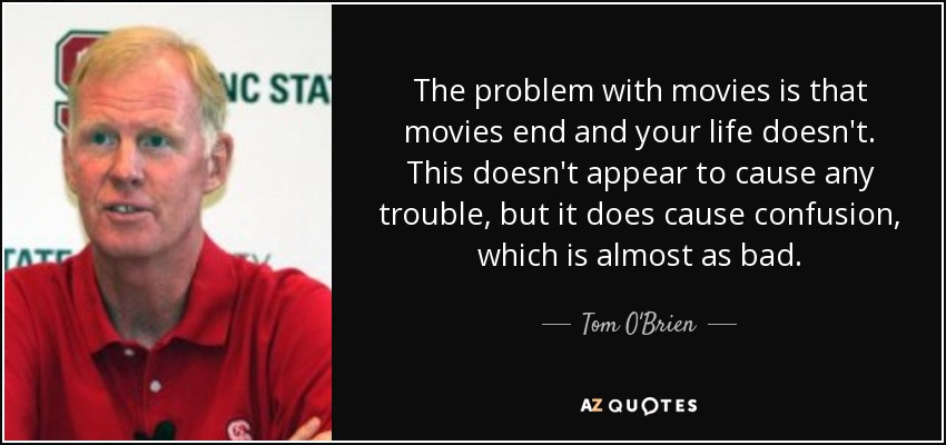 The problem with movies is that movies end and your life doesn't. This doesn't appear to cause any trouble, but it does cause confusion, which is almost as bad. - Tom O'Brien
