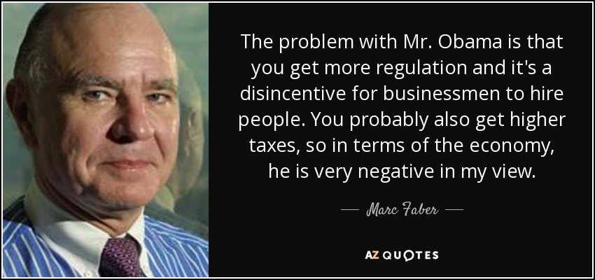 The problem with Mr. Obama is that you get more regulation and it's a disincentive for businessmen to hire people. You probably also get higher taxes, so in terms of the economy, he is very negative in my view. - Marc Faber