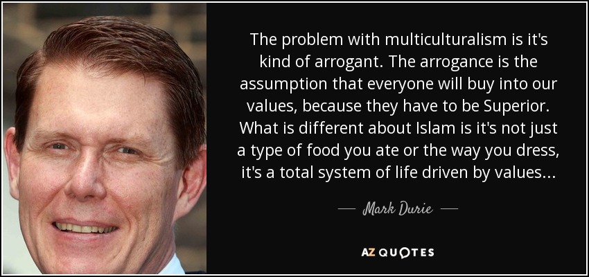 The problem with multiculturalism is it's kind of arrogant. The arrogance is the assumption that everyone will buy into our values, because they have to be Superior. What is different about Islam is it's not just a type of food you ate or the way you dress, it's a total system of life driven by values... - Mark Durie