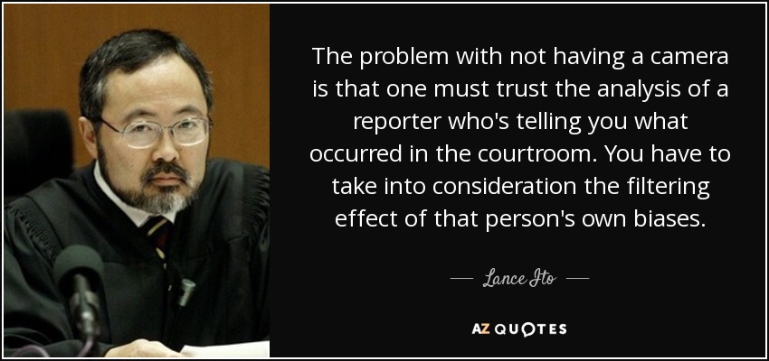 The problem with not having a camera is that one must trust the analysis of a reporter who's telling you what occurred in the courtroom. You have to take into consideration the filtering effect of that person's own biases. - Lance Ito