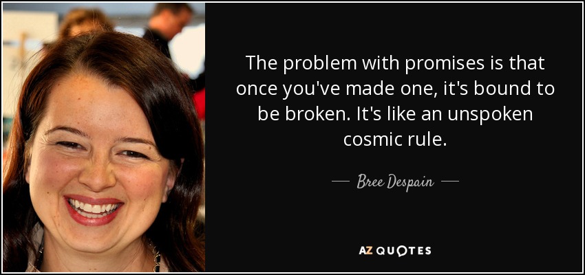 The problem with promises is that once you've made one, it's bound to be broken. It's like an unspoken cosmic rule. - Bree Despain