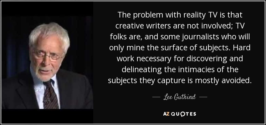 The problem with reality TV is that creative writers are not involved; TV folks are, and some journalists who will only mine the surface of subjects. Hard work necessary for discovering and delineating the intimacies of the subjects they capture is mostly avoided. - Lee Gutkind