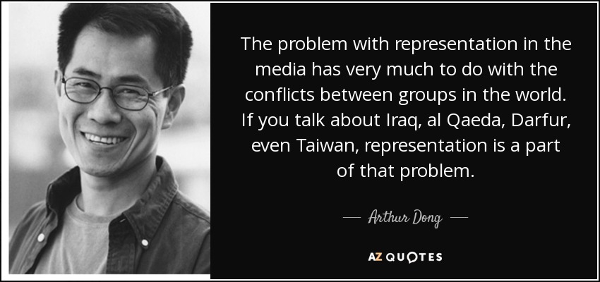 The problem with representation in the media has very much to do with the conflicts between groups in the world. If you talk about Iraq, al Qaeda, Darfur, even Taiwan, representation is a part of that problem. - Arthur Dong