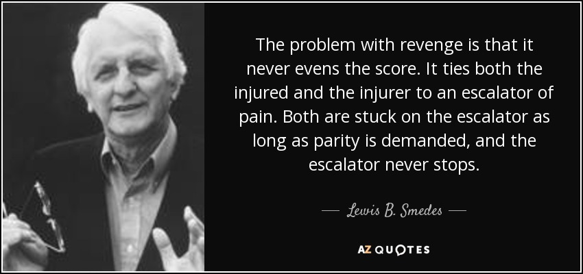 The problem with revenge is that it never evens the score. It ties both the injured and the injurer to an escalator of pain. Both are stuck on the escalator as long as parity is demanded, and the escalator never stops. - Lewis B. Smedes