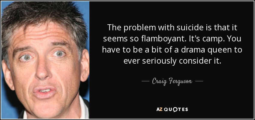 The problem with suicide is that it seems so flamboyant. It's camp. You have to be a bit of a drama queen to ever seriously consider it. - Craig Ferguson