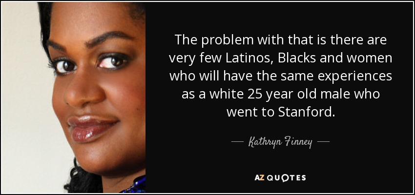 The problem with that is there are very few Latinos, Blacks and women who will have the same experiences as a white 25 year old male who went to Stanford. - Kathryn Finney