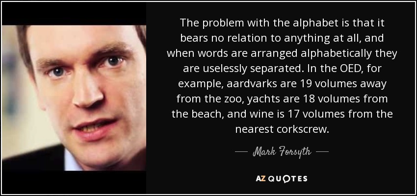 The problem with the alphabet is that it bears no relation to anything at all, and when words are arranged alphabetically they are uselessly separated. In the OED, for example, aardvarks are 19 volumes away from the zoo, yachts are 18 volumes from the beach, and wine is 17 volumes from the nearest corkscrew. - Mark Forsyth