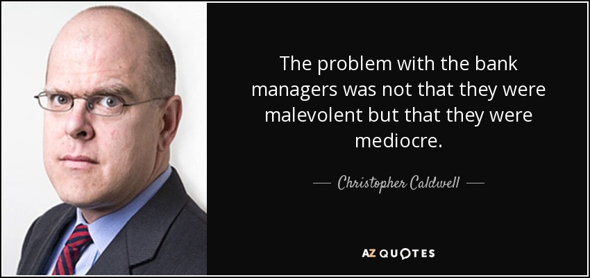 The problem with the bank managers was not that they were malevolent but that they were mediocre. - Christopher Caldwell