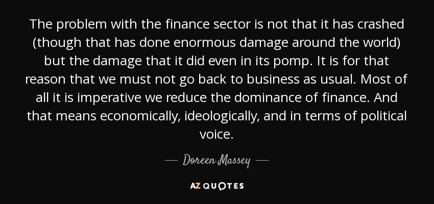 The problem with the finance sector is not that it has crashed (though that has done enormous damage around the world) but the damage that it did even in its pomp. It is for that reason that we must not go back to business as usual. Most of all it is imperative we reduce the dominance of finance. And that means economically, ideologically, and in terms of political voice. - Doreen Massey