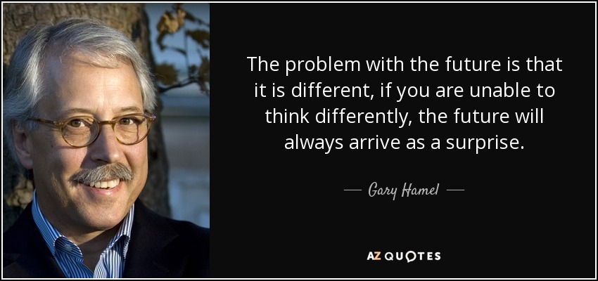 The problem with the future is that it is different, if you are unable to think differently, the future will always arrive as a surprise. - Gary Hamel