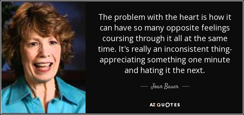 The problem with the heart is how it can have so many opposite feelings coursing through it all at the same time. It's really an inconsistent thing- appreciating something one minute and hating it the next. - Joan Bauer