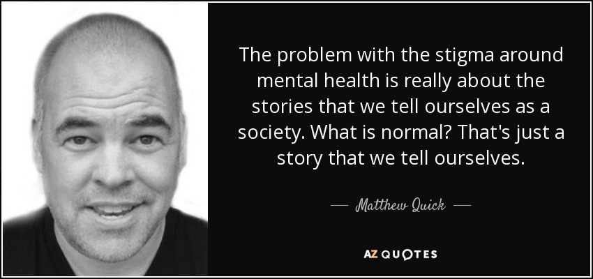 The problem with the stigma around mental health is really about the stories that we tell ourselves as a society. What is normal? That's just a story that we tell ourselves. - Matthew Quick