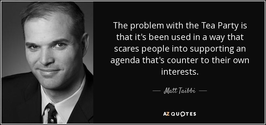 The problem with the Tea Party is that it's been used in a way that scares people into supporting an agenda that's counter to their own interests. - Matt Taibbi