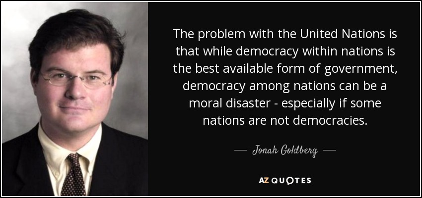 The problem with the United Nations is that while democracy within nations is the best available form of government, democracy among nations can be a moral disaster - especially if some nations are not democracies. - Jonah Goldberg