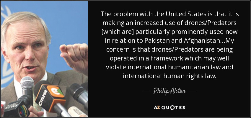 The problem with the United States is that it is making an increased use of drones/Predators [which are] particularly prominently used now in relation to Pakistan and Afghanistan...My concern is that drones/Predators are being operated in a framework which may well violate international humanitarian law and international human rights law. - Philip Alston