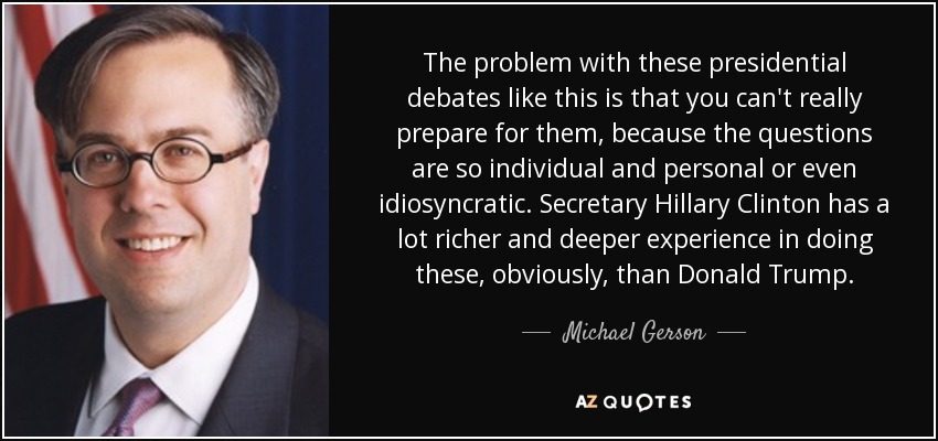 The problem with these presidential debates like this is that you can't really prepare for them, because the questions are so individual and personal or even idiosyncratic. Secretary Hillary Clinton has a lot richer and deeper experience in doing these, obviously, than Donald Trump. - Michael Gerson