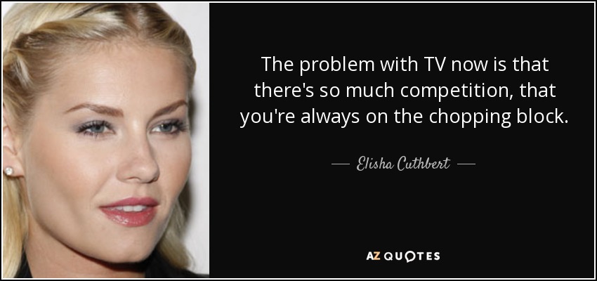 The problem with TV now is that there's so much competition, that you're always on the chopping block. - Elisha Cuthbert