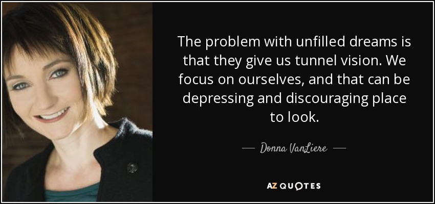 The problem with unfilled dreams is that they give us tunnel vision. We focus on ourselves, and that can be depressing and discouraging place to look. - Donna VanLiere