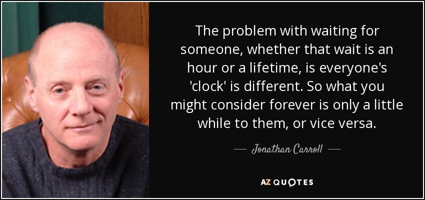 The problem with waiting for someone, whether that wait is an hour or a lifetime, is everyone's 'clock' is different. So what you might consider forever is only a little while to them, or vice versa. - Jonathan Carroll