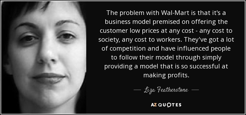 The problem with Wal-Mart is that it's a business model premised on offering the customer low prices at any cost - any cost to society, any cost to workers. They've got a lot of competition and have influenced people to follow their model through simply providing a model that is so successful at making profits. - Liza Featherstone