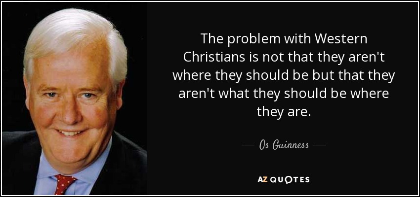 The problem with Western Christians is not that they aren't where they should be but that they aren't what they should be where they are. - Os Guinness