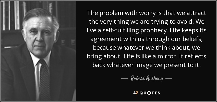 The problem with worry is that we attract the very thing we are trying to avoid. We live a self-fulfilling prophecy. Life keeps its agreement with us through our beliefs, because whatever we think about, we bring about. Life is like a mirror. It reflects back whatever image we present to it. - Robert Anthony
