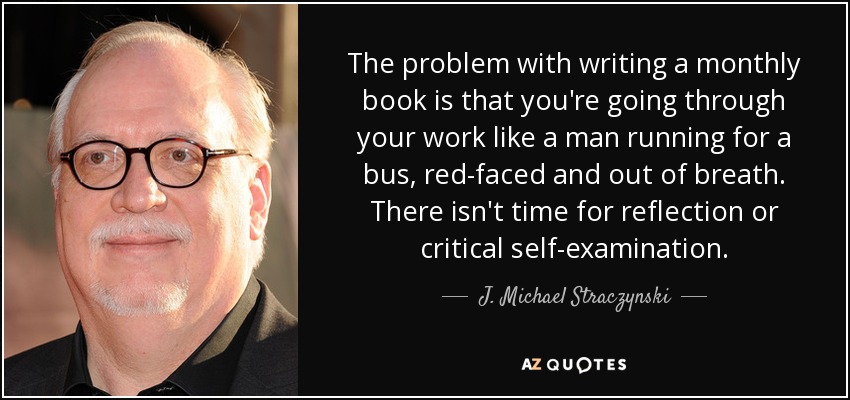 The problem with writing a monthly book is that you're going through your work like a man running for a bus, red-faced and out of breath. There isn't time for reflection or critical self-examination. - J. Michael Straczynski