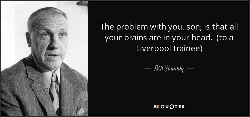 The problem with you, son, is that all your brains are in your head. (to a Liverpool trainee) - Bill Shankly