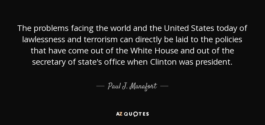The problems facing the world and the United States today of lawlessness and terrorism can directly be laid to the policies that have come out of the White House and out of the secretary of state's office when Clinton was president. - Paul J. Manafort
