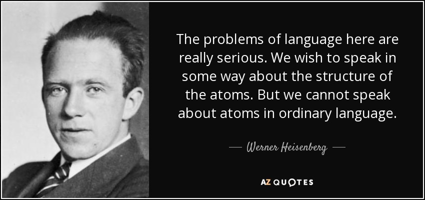The problems of language here are really serious. We wish to speak in some way about the structure of the atoms. But we cannot speak about atoms in ordinary language. - Werner Heisenberg