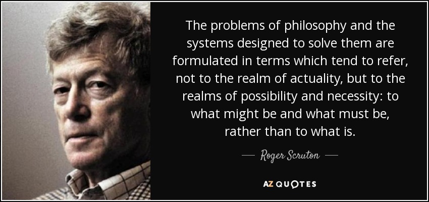 The problems of philosophy and the systems designed to solve them are formulated in terms which tend to refer, not to the realm of actuality, but to the realms of possibility and necessity: to what might be and what must be, rather than to what is. - Roger Scruton