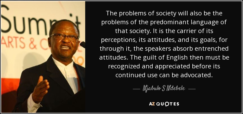 The problems of society will also be the problems of the predominant language of that society. It is the carrier of its perceptions, its attitudes, and its goals, for through it, the speakers absorb entrenched attitudes. The guilt of English then must be recognized and appreciated before its continued use can be advocated. - Njabulo S Ndebele