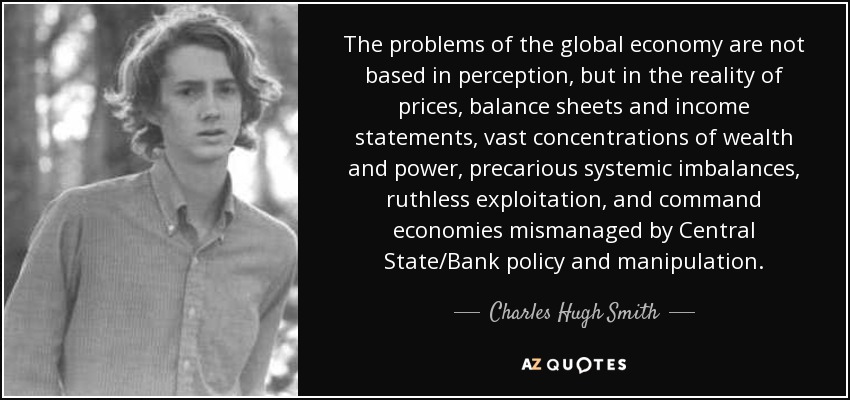 The problems of the global economy are not based in perception, but in the reality of prices, balance sheets and income statements, vast concentrations of wealth and power, precarious systemic imbalances, ruthless exploitation, and command economies mismanaged by Central State/Bank policy and manipulation. - Charles Hugh Smith