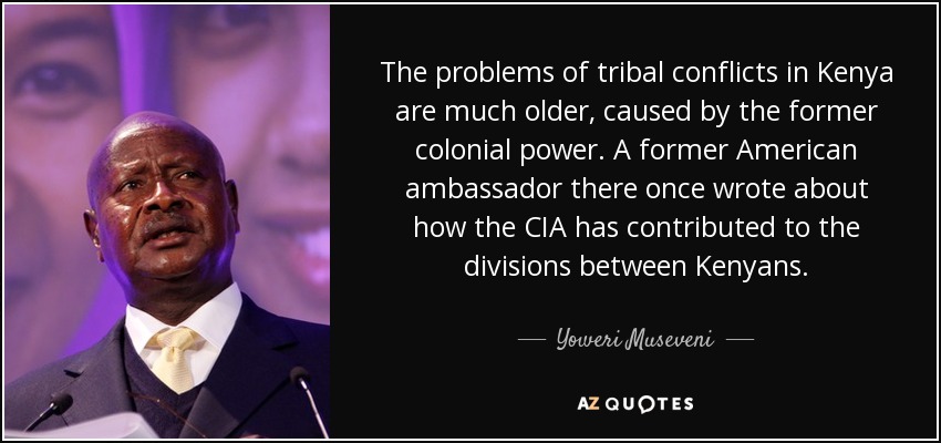 The problems of tribal conflicts in Kenya are much older, caused by the former colonial power. A former American ambassador there once wrote about how the CIA has contributed to the divisions between Kenyans. - Yoweri Museveni