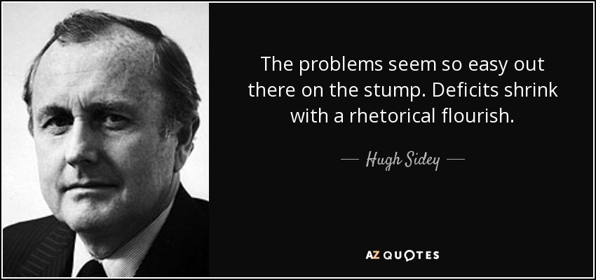 The problems seem so easy out there on the stump. Deficits shrink with a rhetorical flourish. - Hugh Sidey