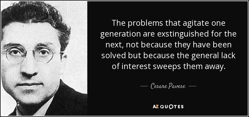 The problems that agitate one generation are exstinguished for the next, not because they have been solved but because the general lack of interest sweeps them away. - Cesare Pavese