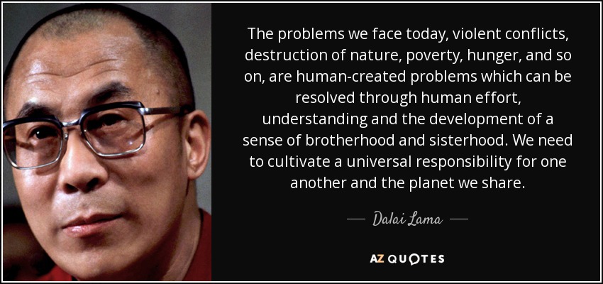 The problems we face today, violent conflicts, destruction of nature, poverty, hunger, and so on, are human-created problems which can be resolved through human effort, understanding and the development of a sense of brotherhood and sisterhood. We need to cultivate a universal responsibility for one another and the planet we share. - Dalai Lama