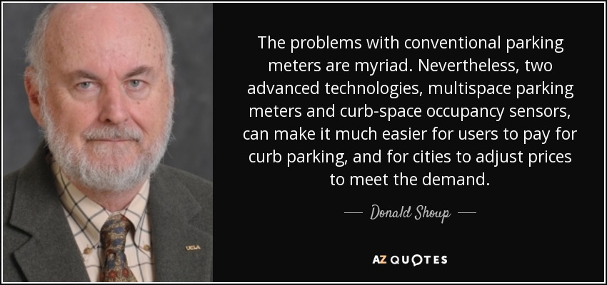 The problems with conventional parking meters are myriad. Nevertheless, two advanced technologies, multispace parking meters and curb-space occupancy sensors, can make it much easier for users to pay for curb parking, and for cities to adjust prices to meet the demand. - Donald Shoup
